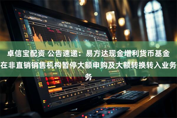 卓信宝配资 公告速递：易方达现金增利货币基金在非直销销售机构暂停大额申购及大额转换转入业务