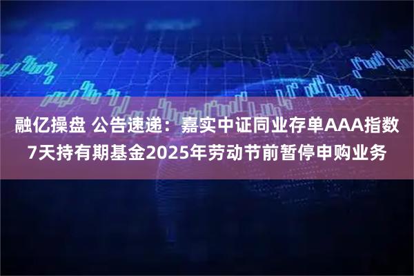 融亿操盘 公告速递：嘉实中证同业存单AAA指数7天持有期基金2025年劳动节前暂停申购业务