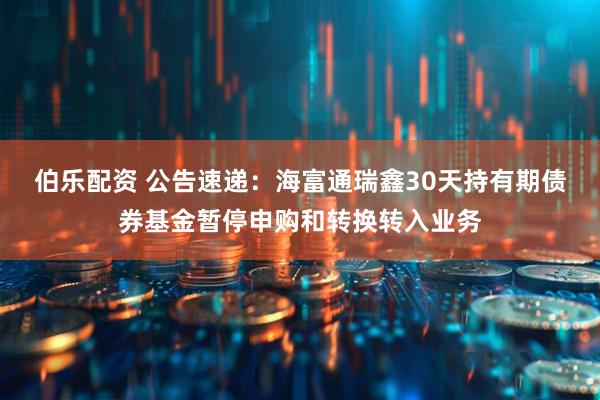 伯乐配资 公告速递：海富通瑞鑫30天持有期债券基金暂停申购和转换转入业务