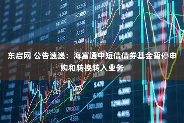 东启网 公告速递：海富通中短债债券基金暂停申购和转换转入业务