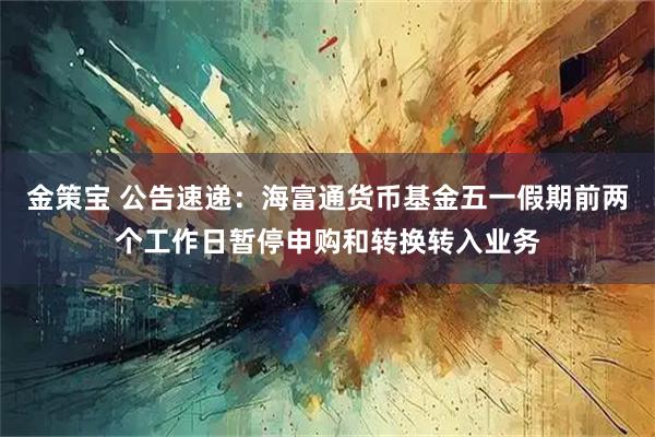 金策宝 公告速递：海富通货币基金五一假期前两个工作日暂停申购和转换转入业务