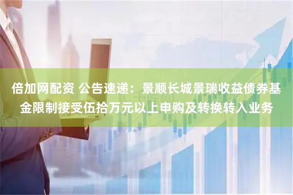 倍加网配资 公告速递：景顺长城景瑞收益债券基金限制接受伍拾万元以上申购及转换转入业务