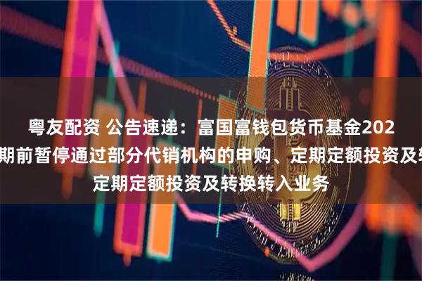 粤友配资 公告速递：富国富钱包货币基金2025年劳动节假期前暂停通过部分代销机构的申购、定期定额投资及转换转入业务