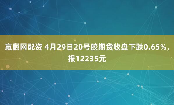 赢翻网配资 4月29日20号胶期货收盘下跌0.65%，报12235元