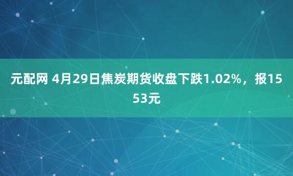 元配网 4月29日焦炭期货收盘下跌1.02%，报1553元