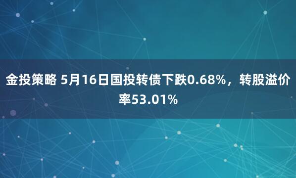 金投策略 5月16日国投转债下跌0.68%，转股溢价率53.01%