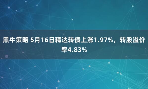 黑牛策略 5月16日精达转债上涨1.97%，转股溢价率4.83%