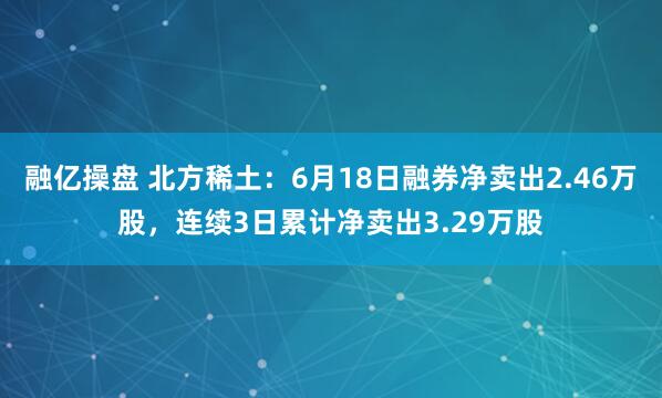 融亿操盘 北方稀土：6月18日融券净卖出2.46万股，连续3日累计净卖出3.29万股