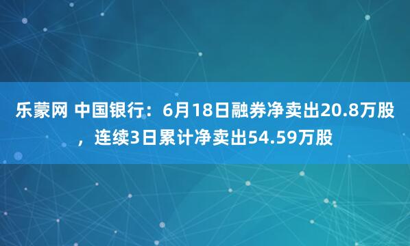 乐蒙网 中国银行：6月18日融券净卖出20.8万股，连续3日累计净卖出54.59万股