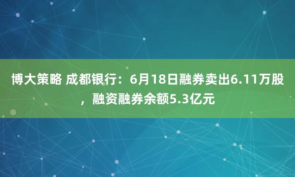 博大策略 成都银行：6月18日融券卖出6.11万股，融资融券余额5.3亿元