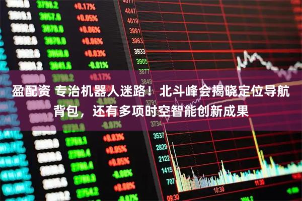 盈配资 专治机器人迷路！北斗峰会揭晓定位导航背包，还有多项时空智能创新成果