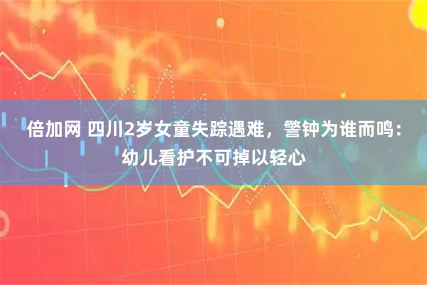 倍加网 四川2岁女童失踪遇难，警钟为谁而鸣：幼儿看护不可掉以轻心