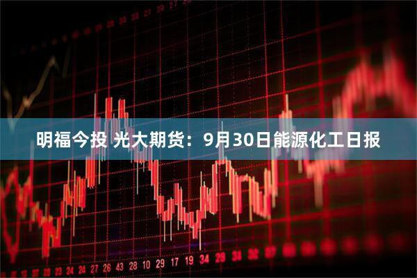 明福今投 光大期货：9月30日能源化工日报