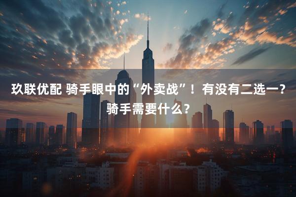 玖联优配 骑手眼中的“外卖战”！有没有二选一？骑手需要什么？