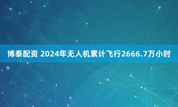 博泰配资 2024年无人机累计飞行2666.7万小时