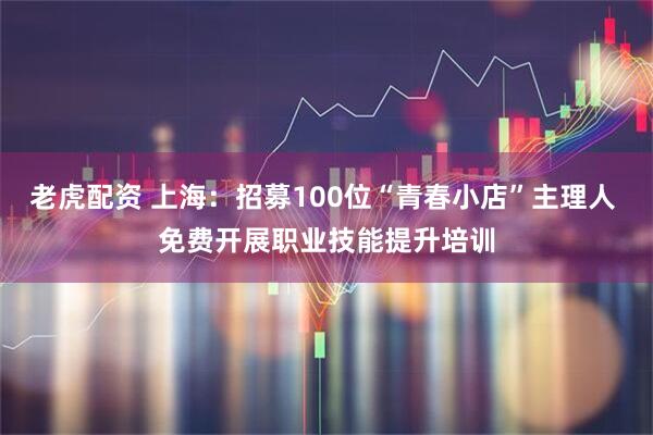 老虎配资 上海：招募100位“青春小店”主理人 免费开展职业技能提升培训