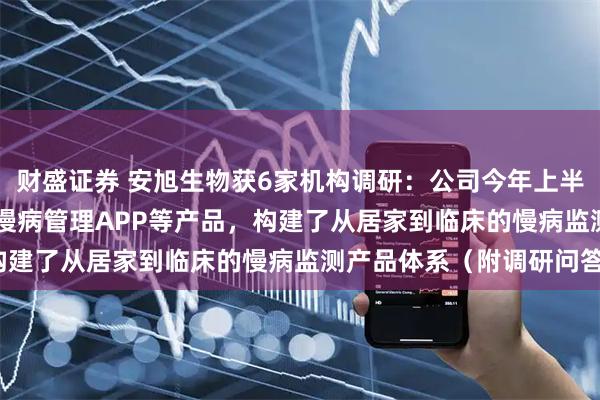 财盛证券 安旭生物获6家机构调研：公司今年上半年已推出了GluMate慢病管理APP等产品，构建了从居家到临床的慢病监测产品体系（附调研问答）
