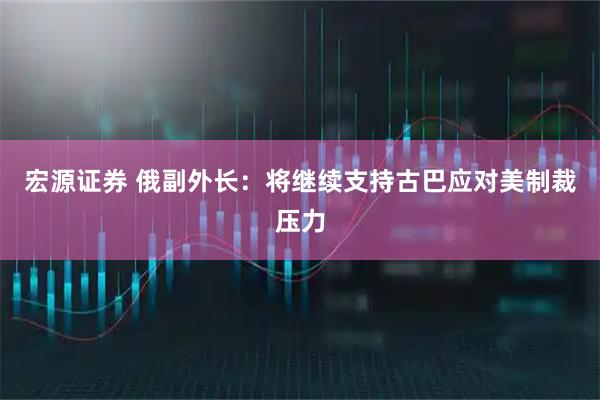 宏源证券 俄副外长：将继续支持古巴应对美制裁压力