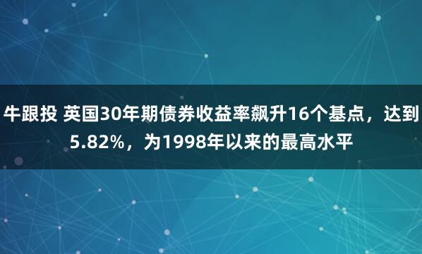牛跟投 英国30年期债券收益率飙升16个基点，达到5.82%，为1998年以来的最高水平