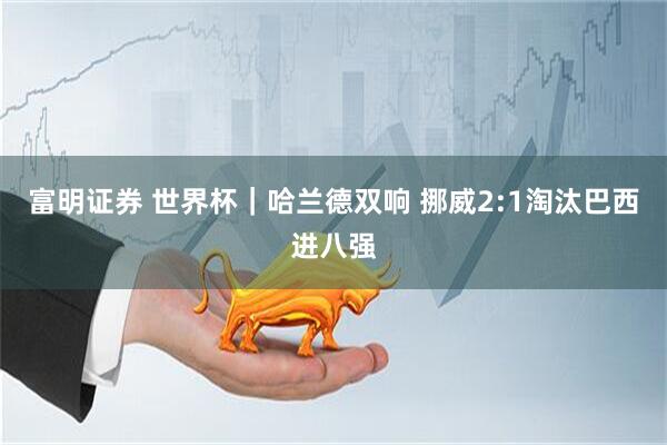 富明证券 世界杯｜哈兰德双响 挪威2:1淘汰巴西进八强