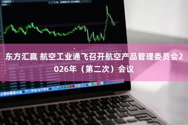 东方汇赢 航空工业通飞召开航空产品管理委员会2026年（第二次）会议