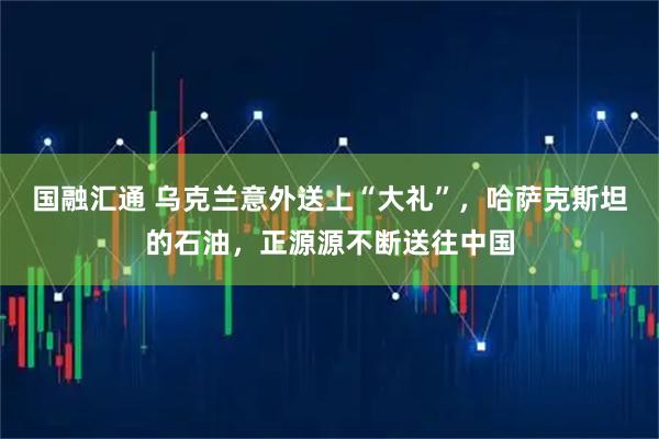 国融汇通 乌克兰意外送上“大礼”，哈萨克斯坦的石油，正源源不断送往中国